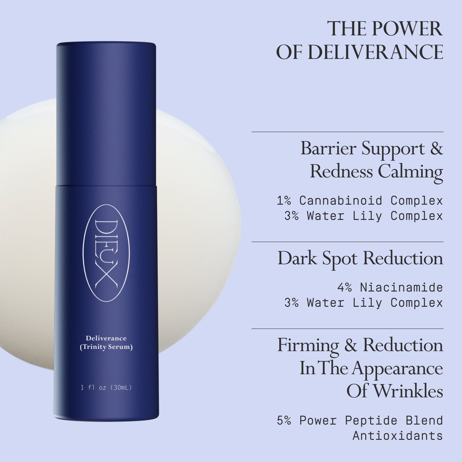 Image: Dieux Deliverance Serum and a swatch of its texture on a light purple background.
Text: The Power of Deliverance
Barrier Support & Redness Calming.
1% Cannabinoid Complex and 3% Water Lily Complex.
Dark Spot Reduction.
4% Niacinamide and 3% Water Lily Complex.
Firming & Reduction In The Appearance Of Wrinkles.
5% Power Peptide Blend and Antioxidants.
