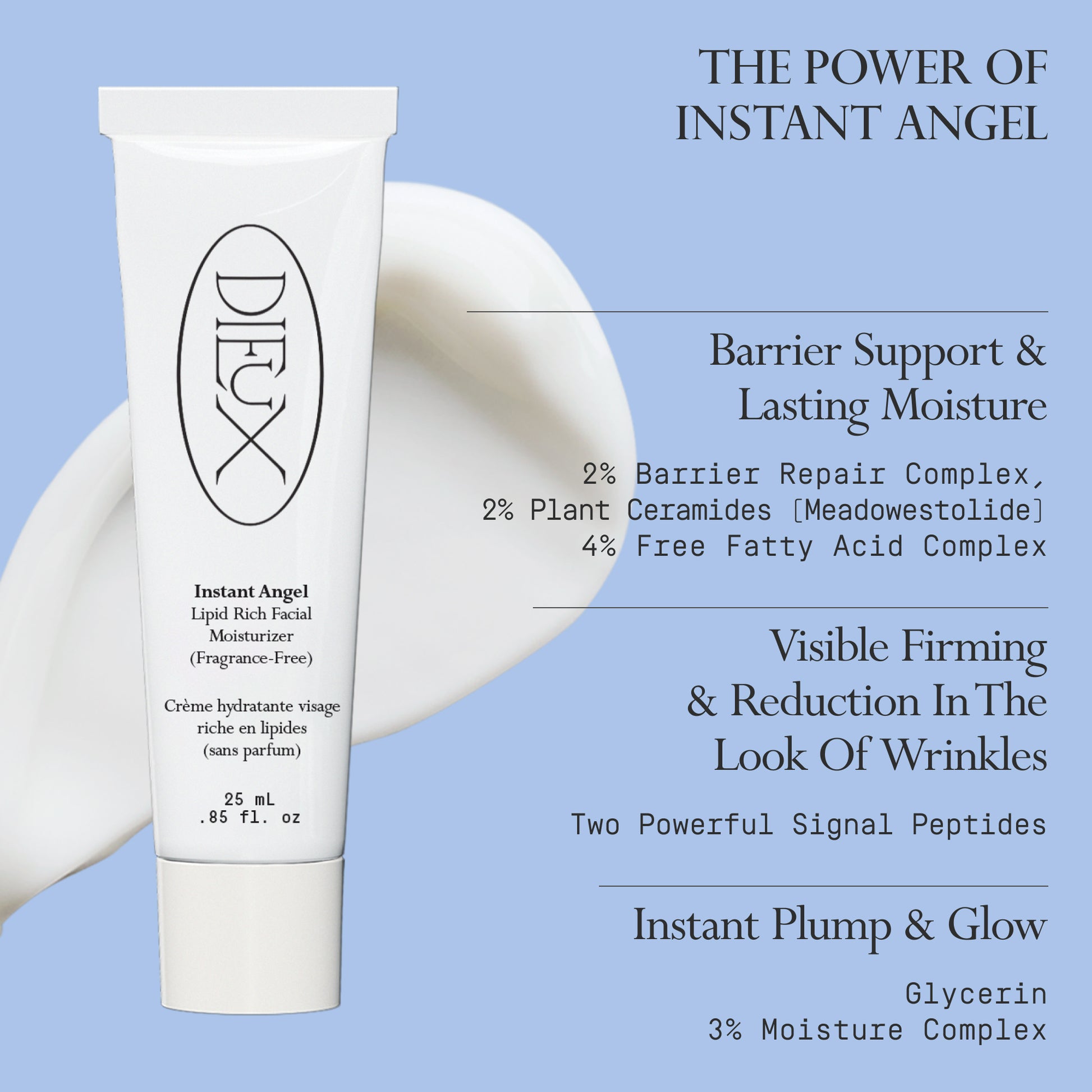 Image: Dieux Instant Angel Firming Moisturizer and a swatch of its texture on a light blue background.
Text: The Power of Instant Angel
Barrier Support & Lasting Moisture
2% Barrier Repair Complex, 2% Plant Ceramides (Meadowestolide), 4% Free Fatty Acid Complex
Visible Firming & Reduction In The Look Of Wrinkles
Two Powerful Signal Peptides
Instant Plump & Glow
Glycerin
3% Moisture Complex