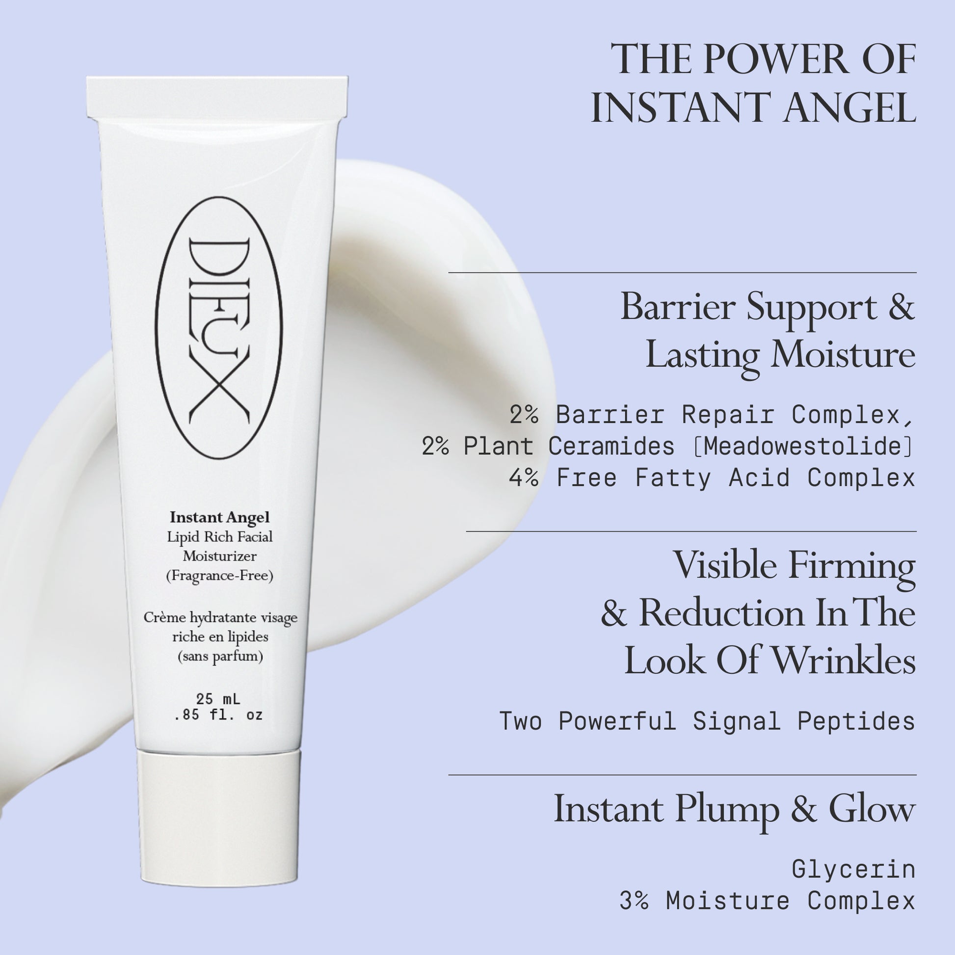 Image: Dieux Instant Angel Firming Moisturizer and a swatch of its texture on a light purple background.
Text: The Power of Instant Angel
Barrier Support & Lasting Moisture
2% Barrier Repair Complex, 2% Plant Ceramides (Meadowestolide), 4% Free Fatty Acid Complex
Visible Firming & Reduction In The Look Of Wrinkles
Two Powerful Signal Peptides
Instant Plump & Glow
Glycerin
3% Moisture Complex