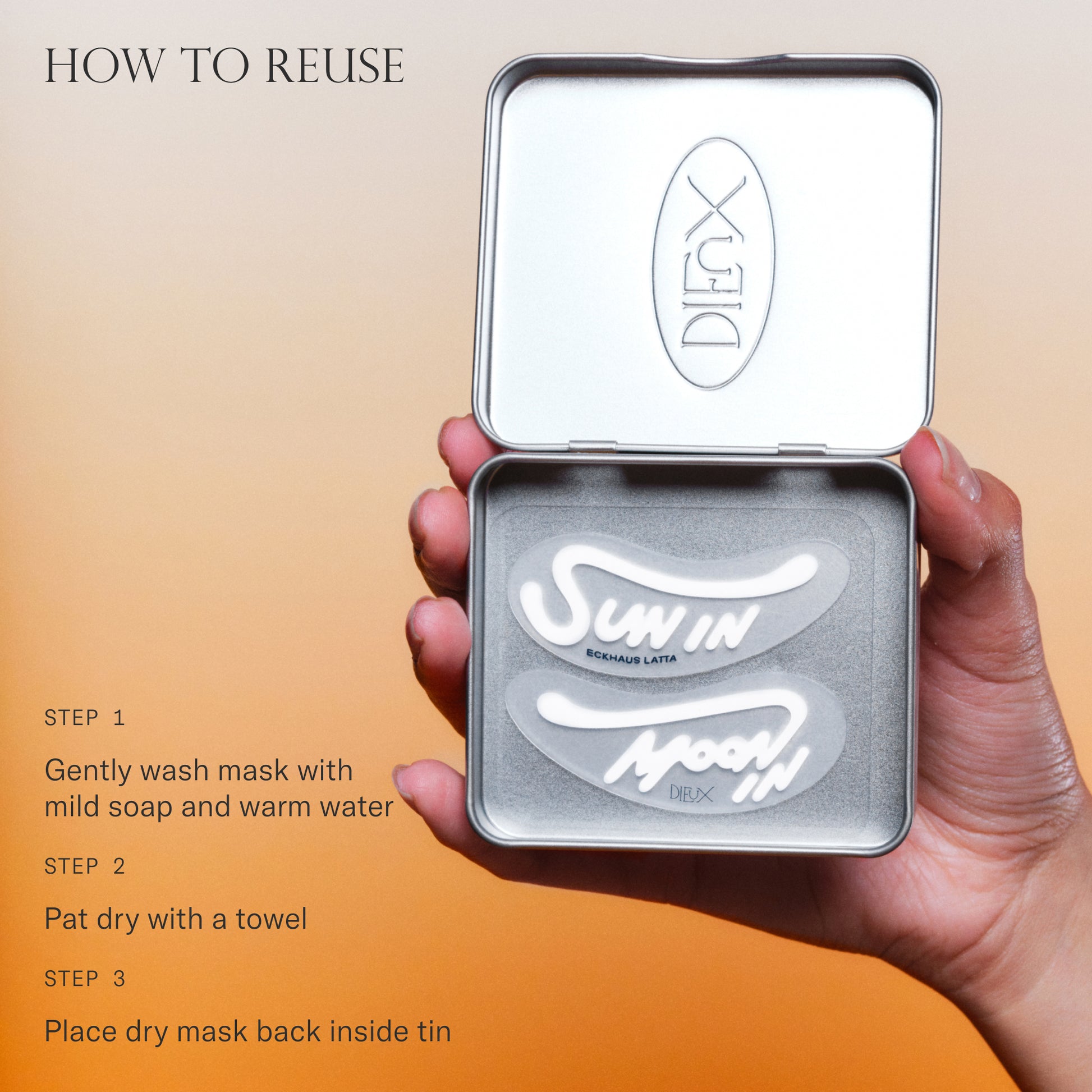 How to reuse Forever Eye Mask. 1. Gently wash mask with mild soap and warm water. 2. Pat dry with a towel. 3. Place dry mask back inside tin.