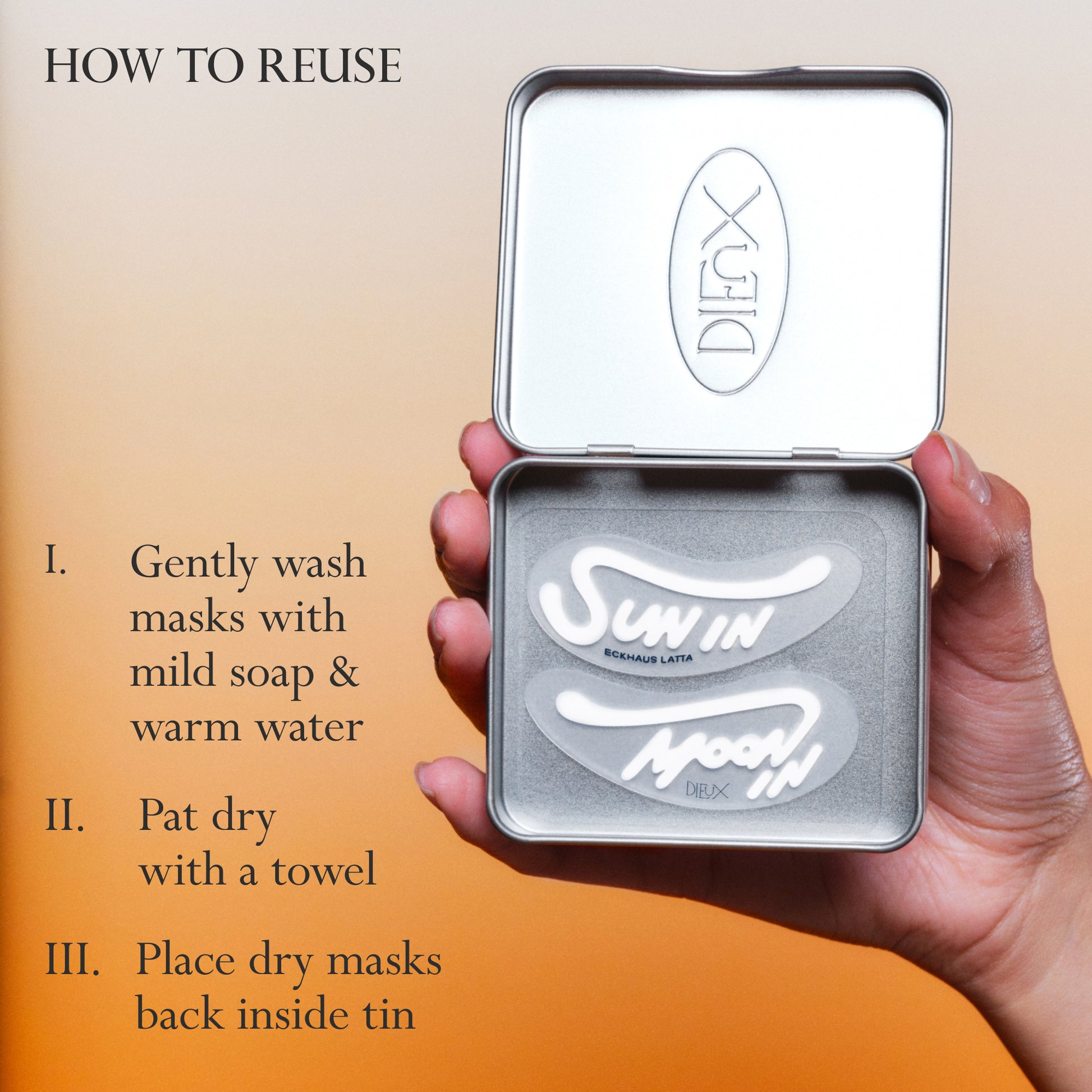 Eckhaus Latta x Dieux Solar Return Forever Eye Mask in it's storage tin on an orange gradient background.
Text: How to reuse
1. Gently wash masks with mild soap and warm water
2. Pat dry with a towel
3. Place dry masks back inside tin