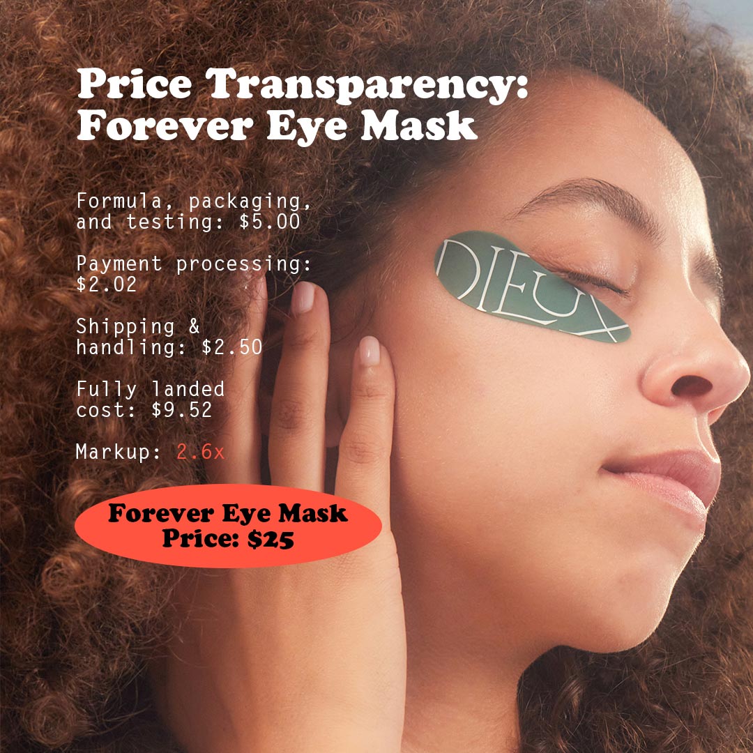 Image: Model wearing Dieux Forever Eye Mask. 
Text: Price Transparency: Forever Eye Mask.
Formula, packaging and testing: $5
Payment Processing: $2.02
Shipping & handling: $2.50
Fully landed cost: $9.52
Markup: 2.6x
Forever Eye Mask Price: $25