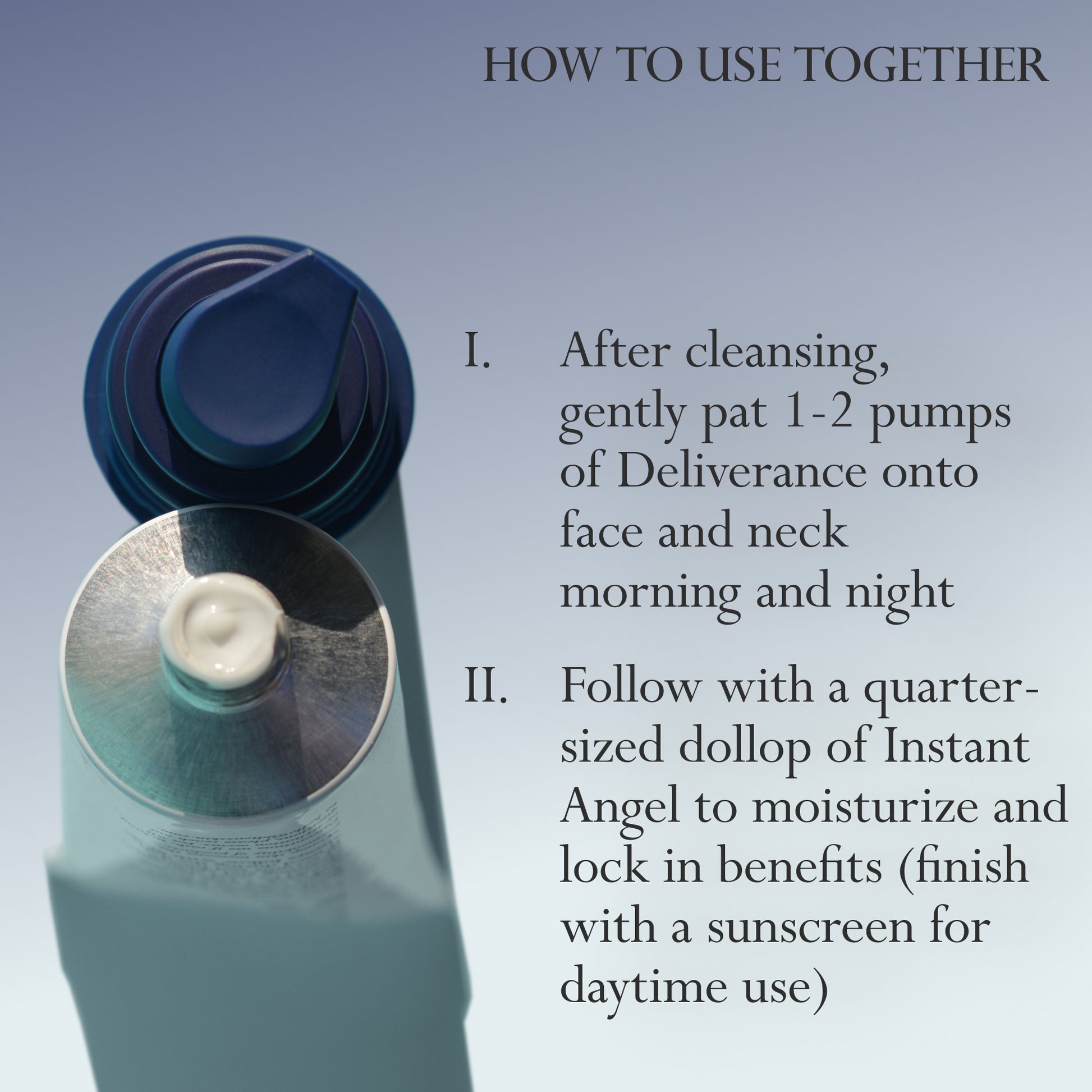 Image: A top-down view of Dieux Instant Angel Moisturizer and Deliverance Serum.
Text: How to use together
1. After cleansing, gently pat 1-2 pumps of Deliverance onto face and neck morning and night
2. Follow with a quarter-sized dollop of Instant Angel to moisturize and lock in benefits (finish with a sunscreen for daytime use)
