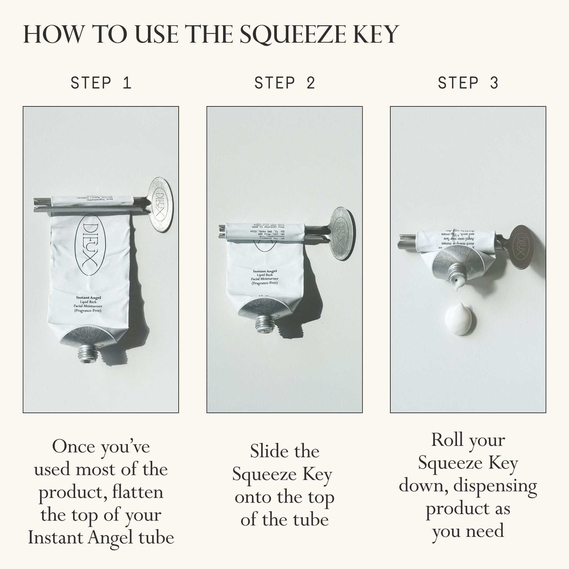 Image: 3 photos of a tube of Dieux Instant Angel Moisturizer at various stages of being used up, showing how to use the squeeze key to get all the product out.
Text: How to use the Squeeze Key
Step 1: Once you've used most of the product, flatten the top of your Instant Angel tube
Step 2: Slide the Squeeze Key onto the top of the tube
Step 3: Roll your Squeeze Key down, dispensing product as you need.