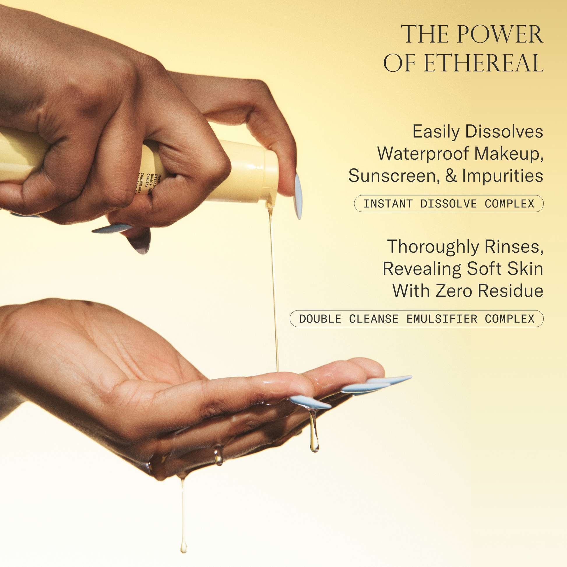The power of Ethereal Cleansing Oil. Easily dissolves waterproof makeup, sunscreen, & impurities with Instant Dissolve Complex. Thoroughly Rinses, revealing soft skin with zero residue with Double Cleanse Emulsifier Complex.
