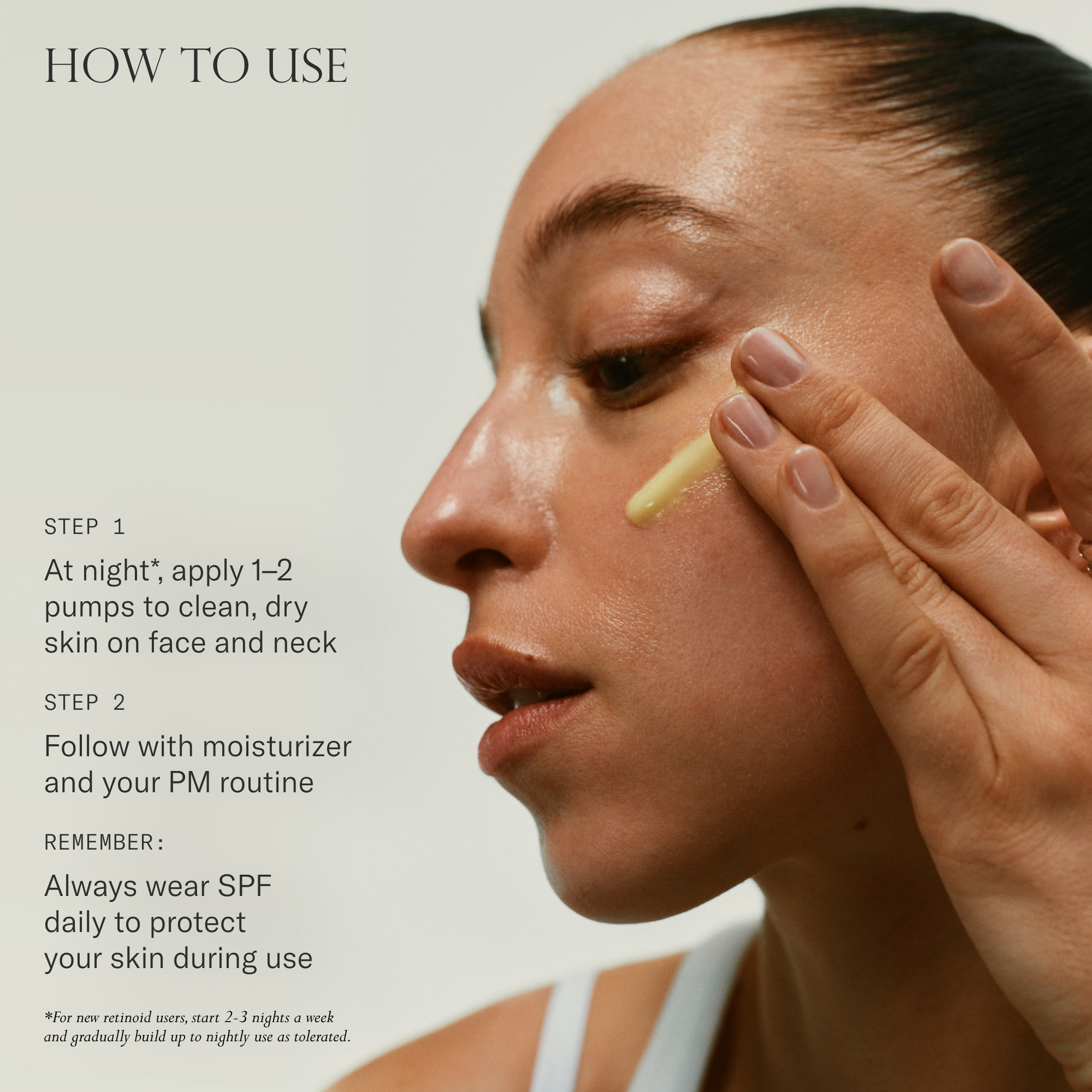 How to use. 1. At night*, apply 1-2 pumps to clean, dry skin on face and next. 2. Follow with moisturizer and your PM routine. Remember, always wear SPF daily to protect your skin during use.
*For new retinoid users, start -3 nights a week and gradually build up to nightly use as tolerated.