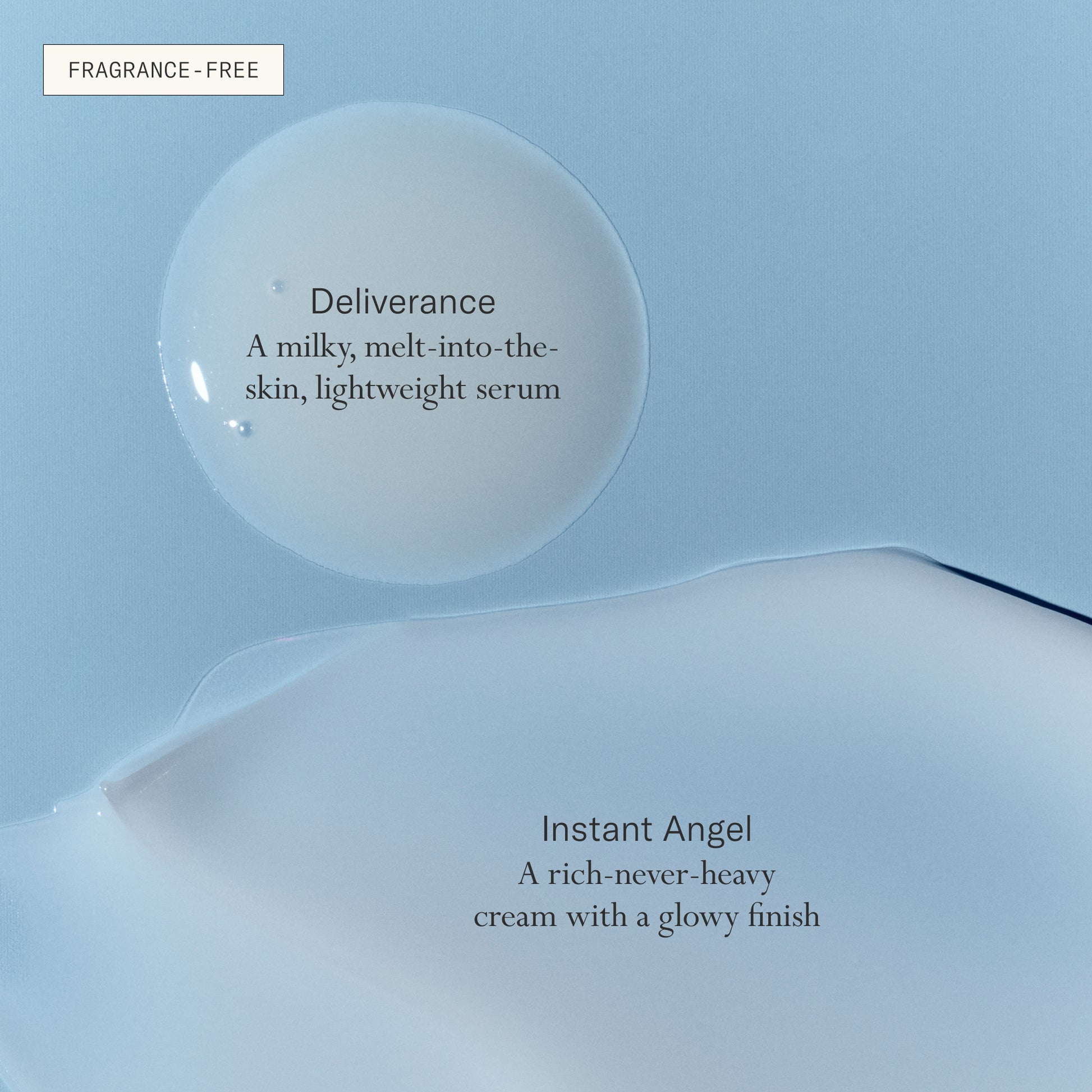 Deliverance serum, a milky, melt-into-the-skin, lightweight serum. Instant Angel, a rich-never-heavy cream with a glowy finish. Both fragrance-free.