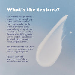 Auracle Eye Serum swatch on blue background.
Text: What's the texture? We formulated a gel-serum texture. It gives enough grip to the Forever Eye Mask (we recommend to let the formula dry down a bit!) without being sticky. Gentle actives help firm and contour the area while 10% glycerin, a sweet spot in formulations for a hydration reservoir effect, deeply hydrates.
This means less dry skin under your eye with a much lower risk for triggering milia.
Squishy, juicy and heavenly...that's how we describe it.
