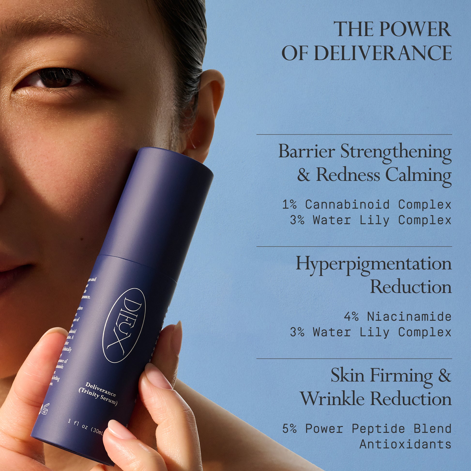 Image: Model holding Dieux Deliverance Serum

Text: The Power of Deliverance

Barrier Strengthening & Redness Calming. 1% Cannabinoid Complex and 3% Water Lily Complex.

Hyperpigmentation Reduction. 4% Niacinamide and 3% Water Lily Complex.

Skin Firming & Wrinkle Reduction. 5% Power Peptide Blend and Antioxidants.
