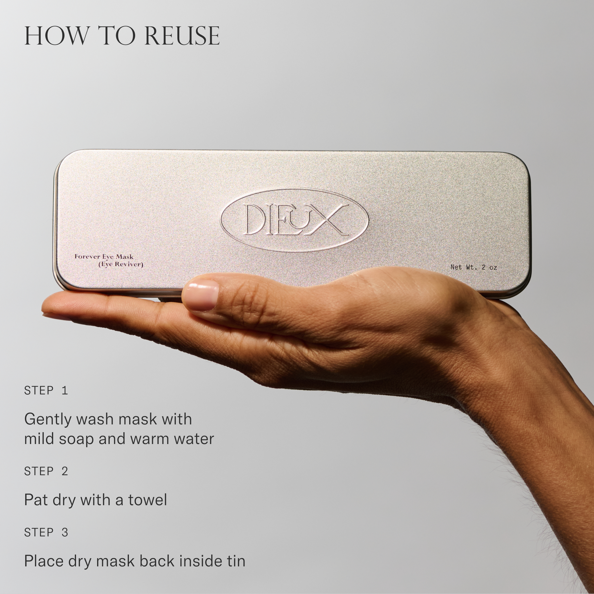 How to reuse Forever Eye Mask. 1. Gently wash mask with mild soap and warm water. 2. Pat dry with a towel. 3. Place dry mask back inside tin.
