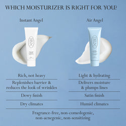 Image: Dieux Instant Angel Firming Moisturizer (L) and Air Angel Gel Cream and (R), featured with product swatches and on a light blue background.

Text: Which moisturizer is right for you?

Instant Angel: Rich, not heavy. Replenishes barrier and reduces the look of wrinkles. Dewy finish. Dry Climates.

Air Angel: Light and hydrating. Delivers moisture and plumps lines. Satin finish. Humid climates.

Both: Fragrance-free, non-comedogenic, non-acnegenic, non-sensitizing.