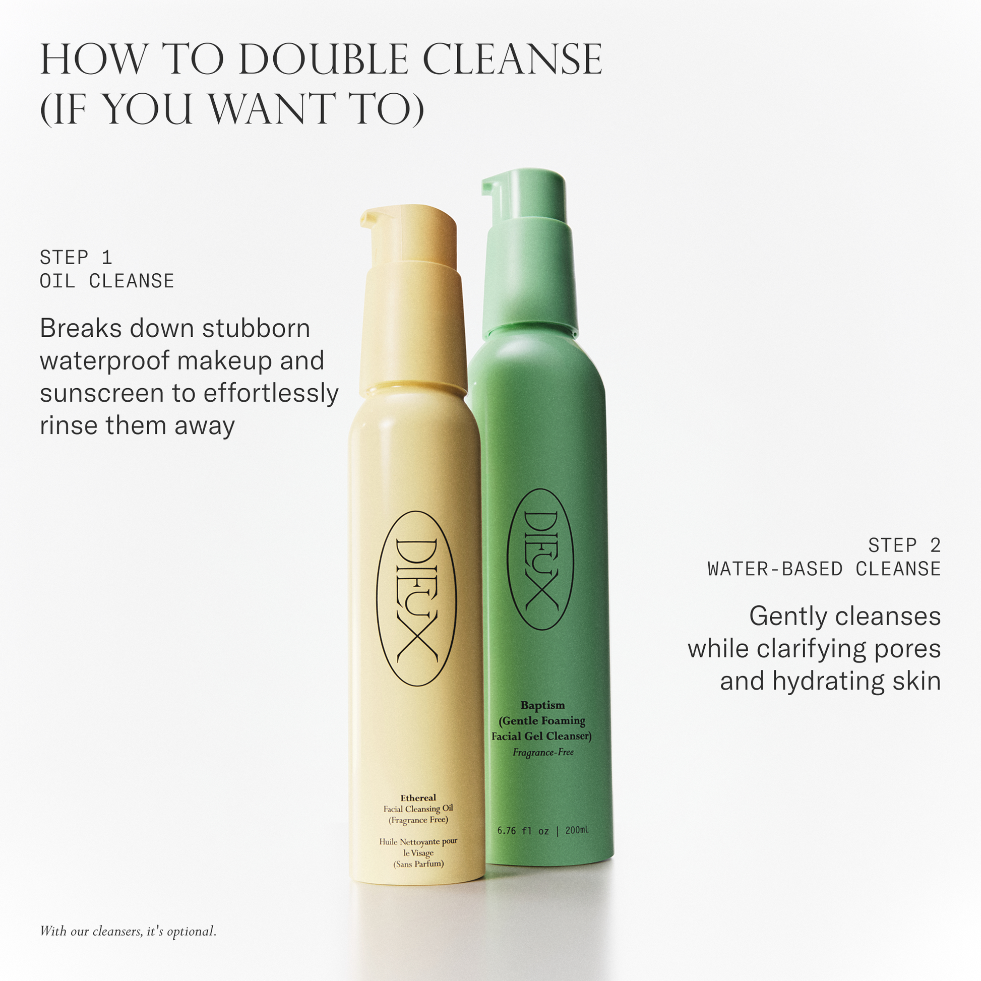 How to double cleanse (if you want to). Step 1 oil cleanse: Breaks down stubborn waterproof makeup and sunscreen to effortlessly rinse them away. Step 2 water-based cleanse: gently cleanses while clarifying pores and hydrating skin.