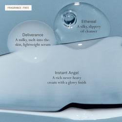 Deliverance Serum is a milky, melt-into-the-skin, lightweight serum. Ethereal Cleansing Oil is a silky, slippery oil cleanser. Instant Angel Moisturizer is a rich-never-heavy cream with a glowy finish. All fragrance-free.