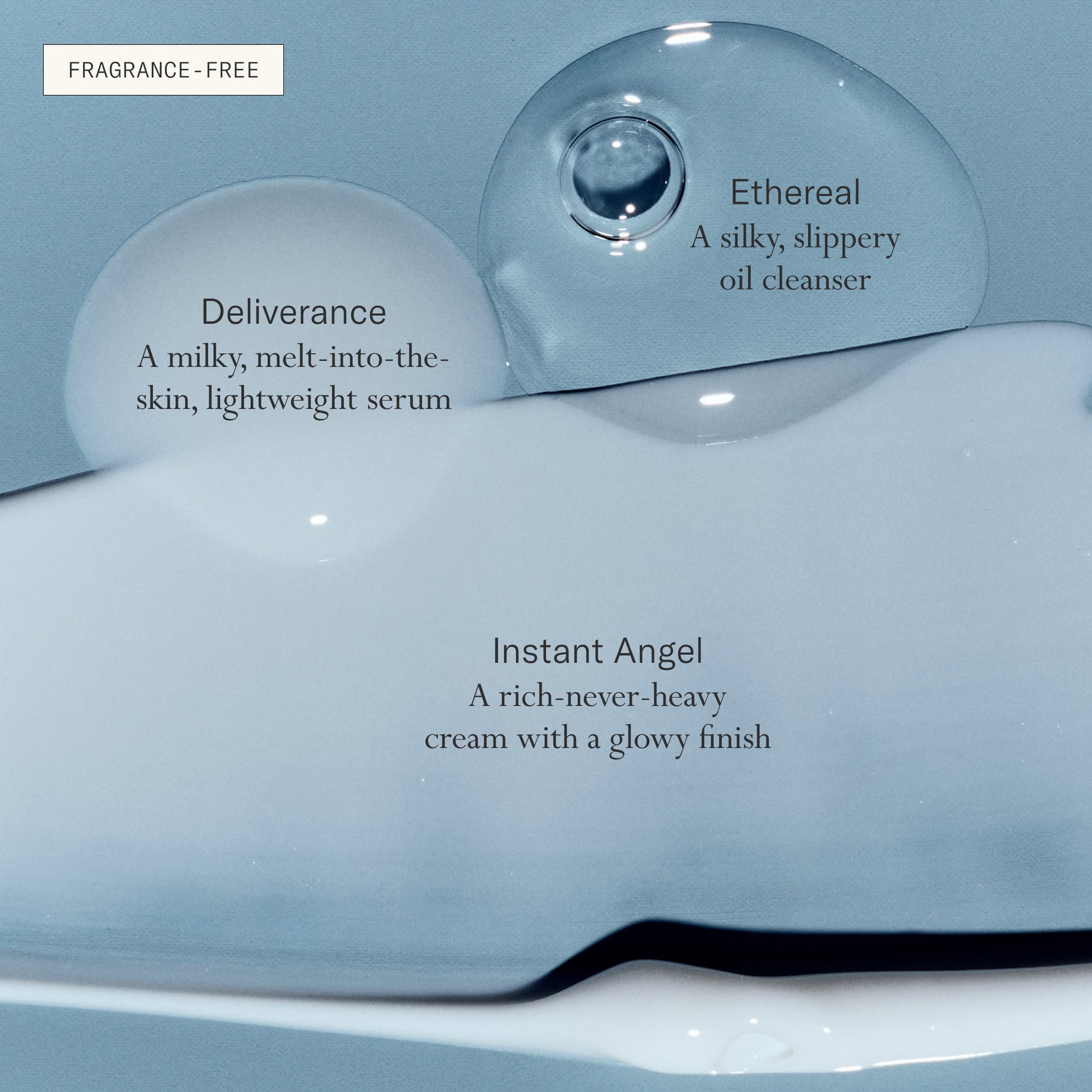 Deliverance Serum is a milky, melt-into-the-skin, lightweight serum. Ethereal Cleansing Oil is a silky, slippery oil cleanser. Instant Angel Moisturizer is a rich-never-heavy cream with a glowy finish. All fragrance-free.