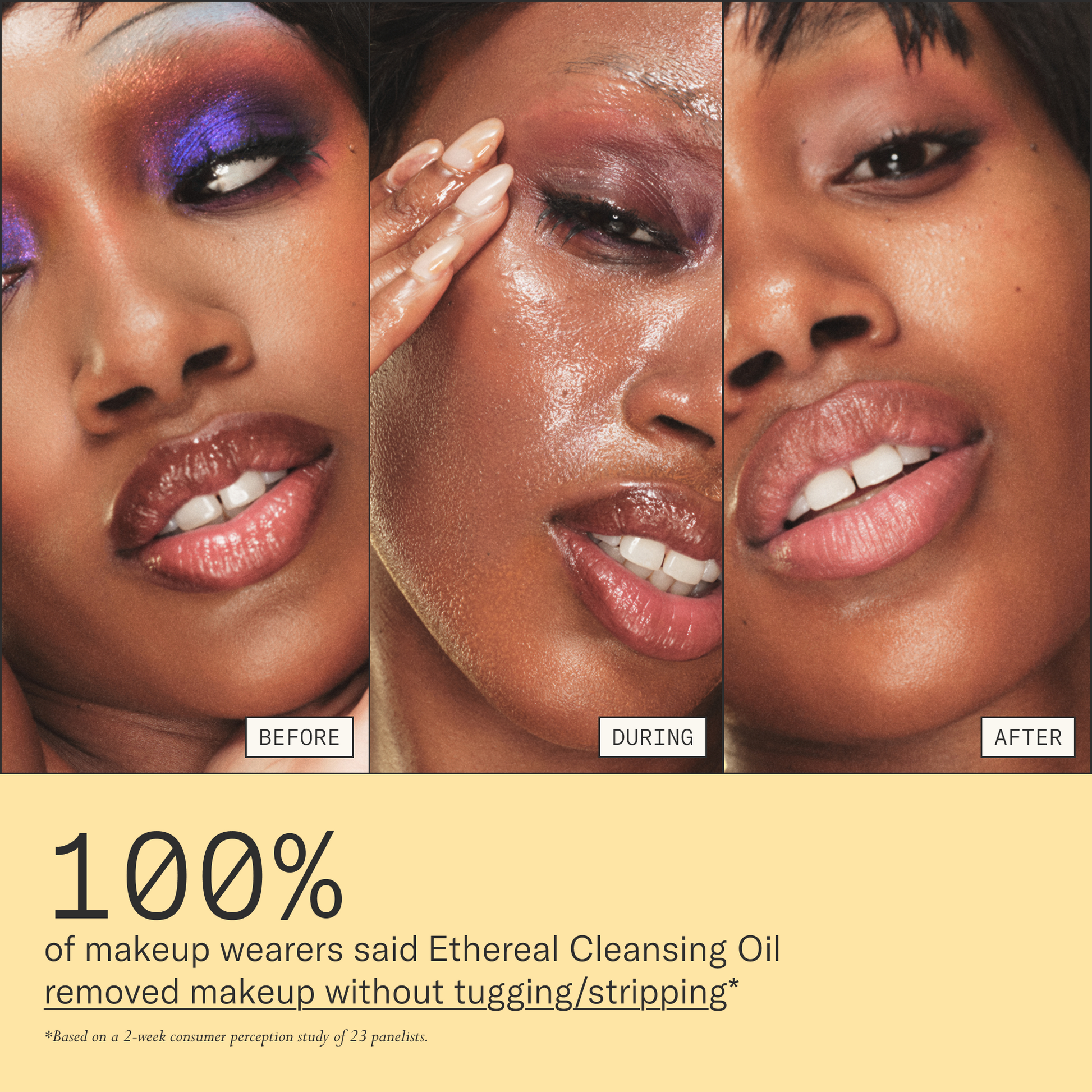 100% of makeup wearers said Ethereal Cleansing Oil removed makeup without tugging/stripping. Based on a 2-week consumer perception study of 23 panelists.