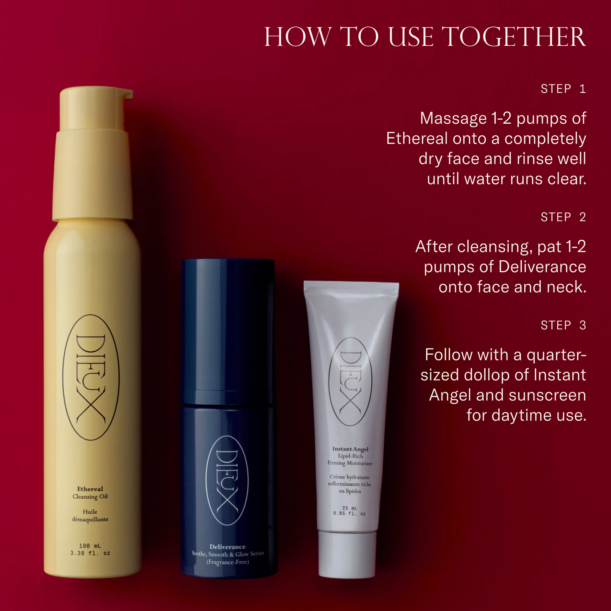 How to use together. Step 1: Massage 1-2 pumps of Ethereal onto a completely dry face and rinse well until water runs clear. Step 2: After cleansing, pat 1-2 pumps of Deliverance onto face and neck. Step 3: Follow with a dollop of Instant Angel and sunscreen for daytime use. 