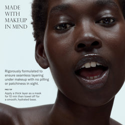 Made with makeup in mind. Rigorously formulated to ensure seamless layering under makeup with no pilling or patchiness in sight. Pro tip: apply a thick layer as a mask for 10 min then towel off for a smooth, hydrated base.