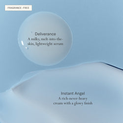 Deliverance serum, a milky, melt-into-the-skin, lightweight serum. Instant Angel, a rich-never-heavy cream with a glowy finish. Both fragrance-free. 