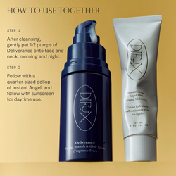 How to use Deliverance Serum and Instant Angel Moisturizer together. Step 1. After cleansing, gently pat 1-2 pumps of Deliverance Serum onto face and neck, morning and night. Step 2. Follow with a quarter-sized dollop of Instant Angel, and follow with sunscreen for daytime use. 