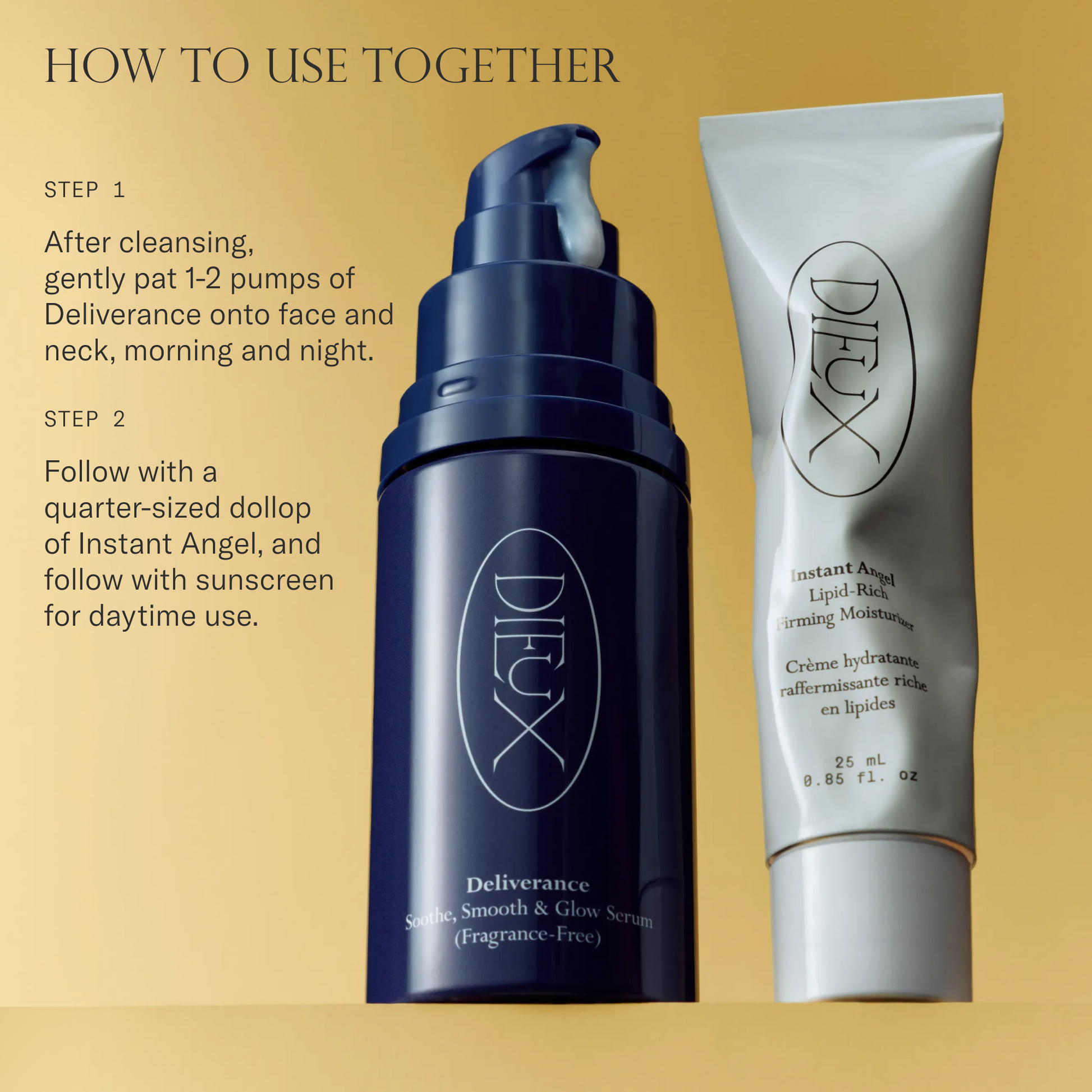 How to use Deliverance Serum and Instant Angel Moisturizer together. Step 1. After cleansing, gently pat 1-2 pumps of Deliverance Serum onto face and neck, morning and night. Step 2. Follow with a quarter-sized dollop of Instant Angel, and follow with sunscreen for daytime use. 